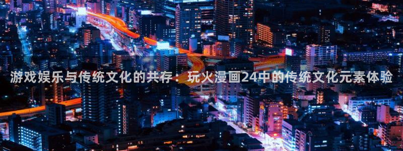 汗汗漫画免费阅读在线阅读下拉式：游戏娱乐与传统文化的共存：玩火漫画24中的传统文化元素体验